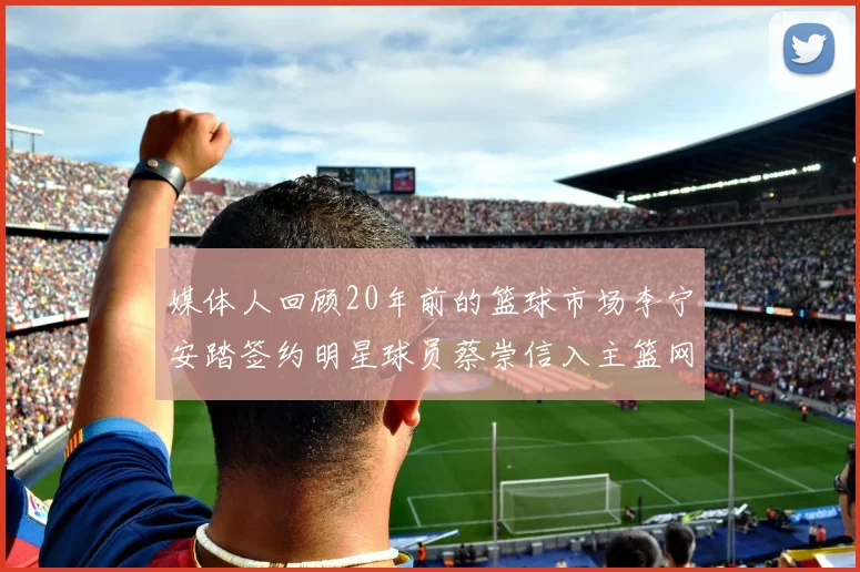媒体人回顾20年前的篮球市场李宁安踏签约明星球员蔡崇信入主篮网的时代变迁