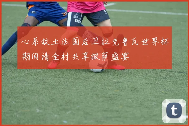 心系故土法国后卫拉克鲁瓦世界杯期间请全村共享披萨盛宴