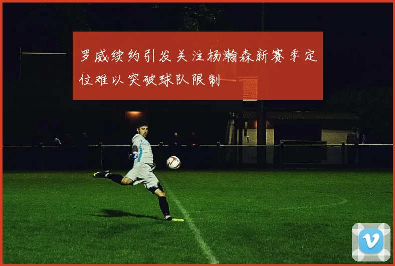 罗威续约引发关注杨瀚森新赛季定位难以突破球队限制