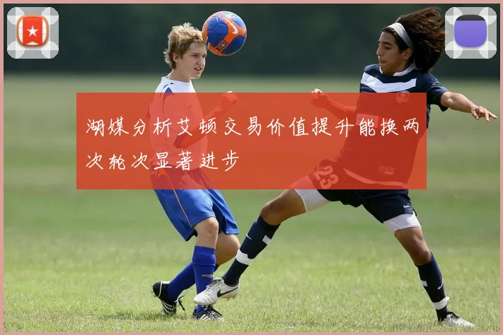 湖媒分析艾顿交易价值提升能换两次轮次显著进步