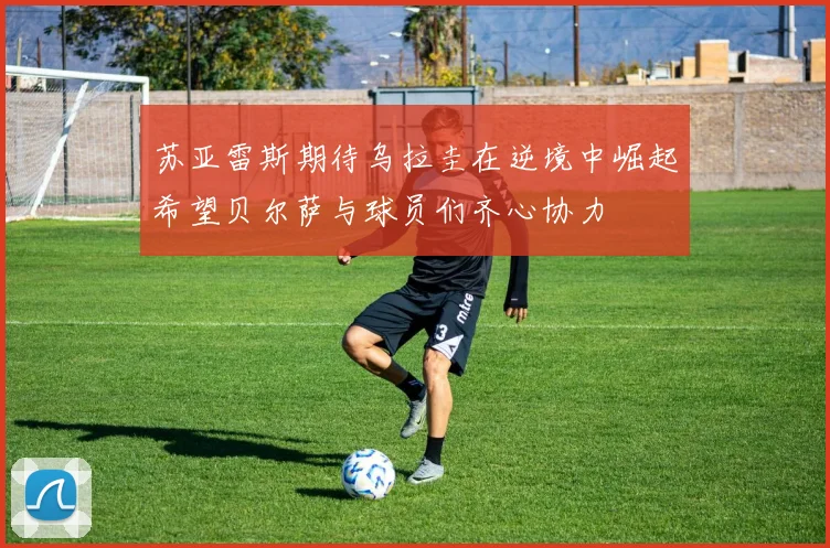 苏亚雷斯期待乌拉圭在逆境中崛起希望贝尔萨与球员们齐心协力