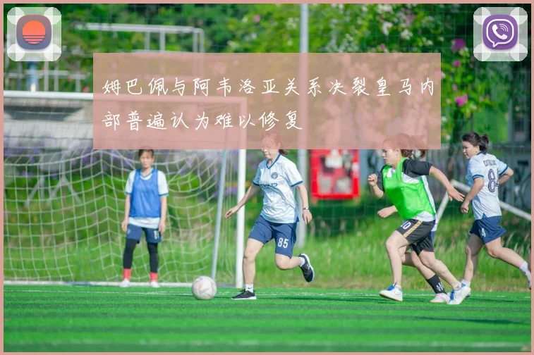 姆巴佩与阿韦洛亚关系决裂皇马内部普遍认为难以修复