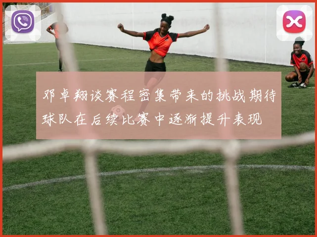 邓卓翔谈赛程密集带来的挑战期待球队在后续比赛中逐渐提升表现