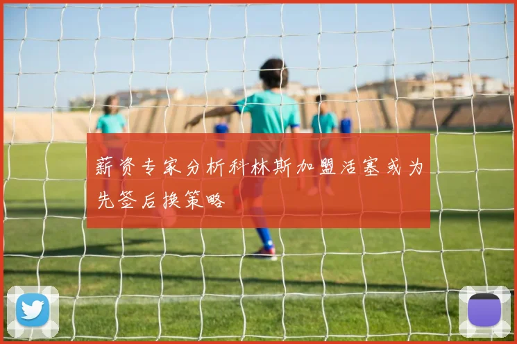 薪资专家分析科林斯加盟活塞或为先签后换策略
