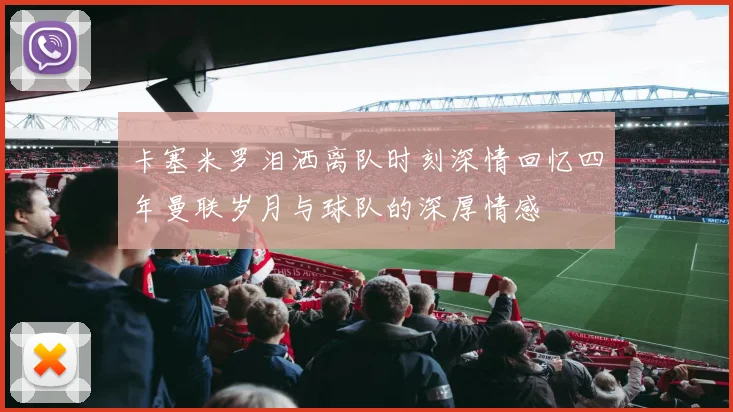 卡塞米罗泪洒离队时刻深情回忆四年曼联岁月与球队的深厚情感