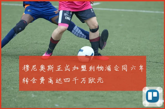 穆尼奥斯正式加盟利物浦合同六年转会费高达四千万欧元
