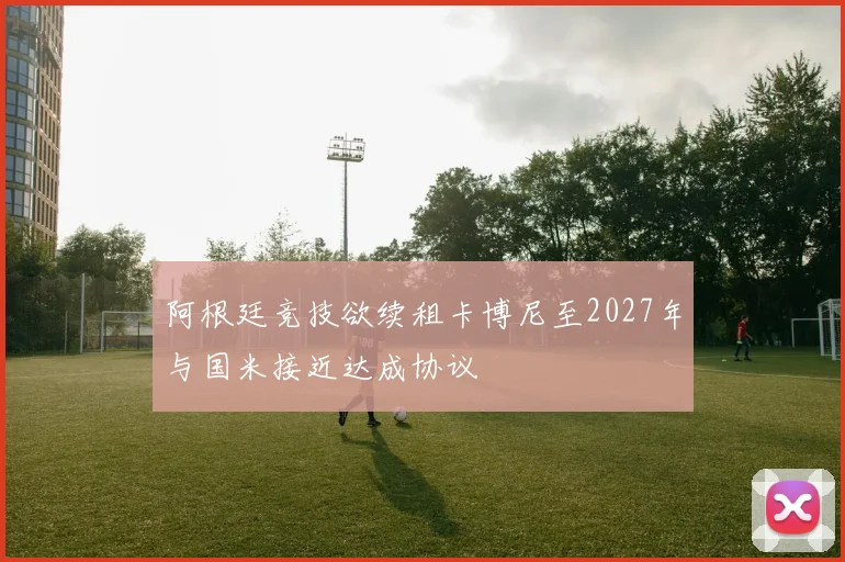 阿根廷竞技欲续租卡博尼至2027年与国米接近达成协议