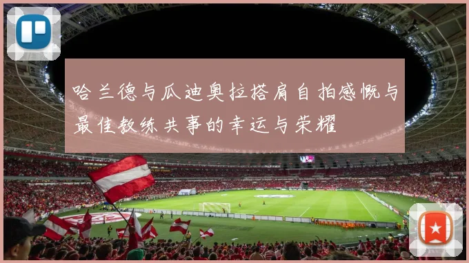 哈兰德与瓜迪奥拉搭肩自拍感慨与最佳教练共事的幸运与荣耀