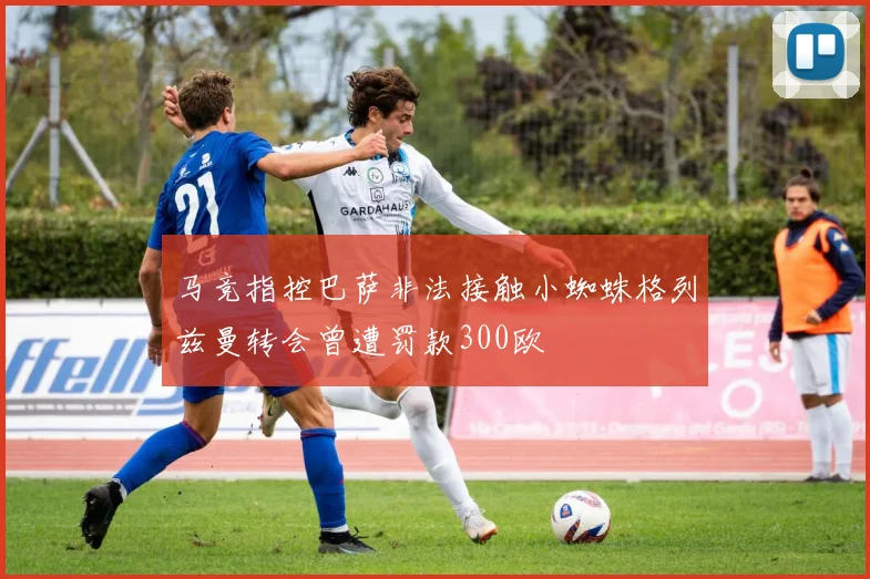 马竞指控巴萨非法接触小蜘蛛格列兹曼转会曾遭罚款300欧